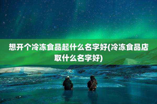 想开个冷冻食品起什么名字好(冷冻食品店取什么名字好)