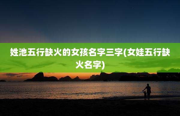 姓池五行缺火的女孩名字三字(女娃五行缺火名字)