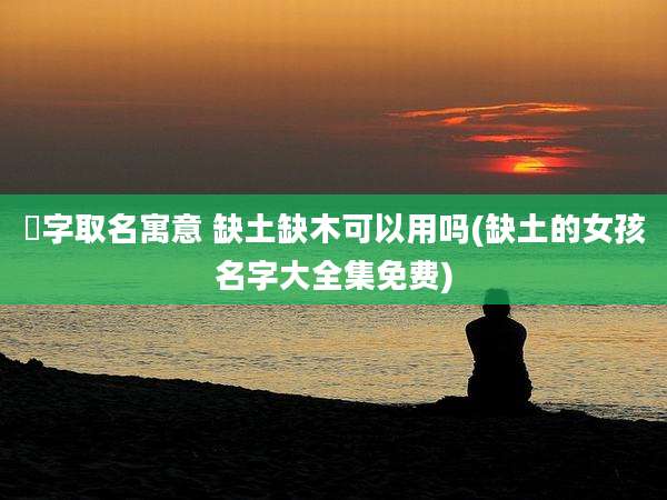 洢字取名寓意 缺土缺木可以用吗(缺土的女孩名字大全集免费)