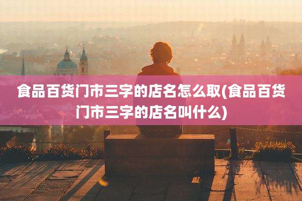 食品百货门市三字的店名怎么取(食品百货门市三字的店名叫什么)