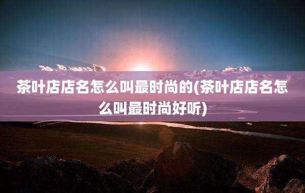 茶叶店店名怎么叫最时尚的(茶叶店店名怎么叫最时尚好听)