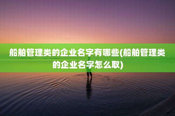 船舶管理类的企业名字有哪些(船舶管理类的企业名字怎么取)