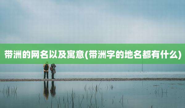 带洲的网名以及寓意(带洲字的地名都有什么)