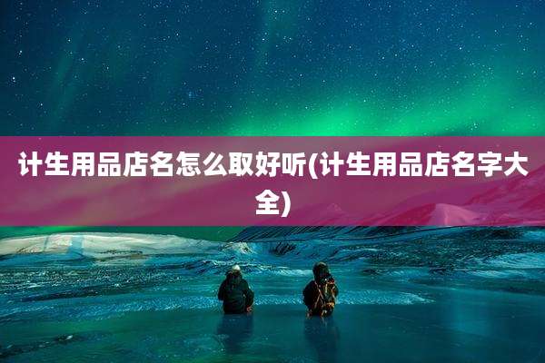 计生用品店名怎么取好听(计生用品店名字大全)