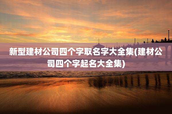 新型建材公司四个字取名字大全集(建材公司四个字起名大全集)