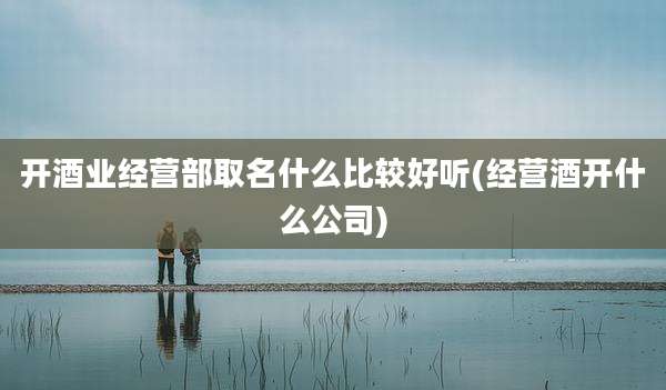 开酒业经营部取名什么比较好听(经营酒开什么公司)