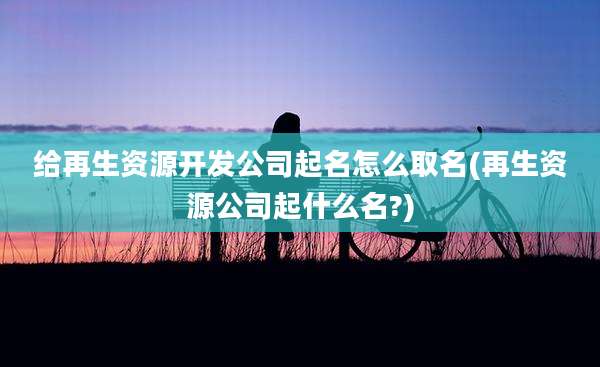 给再生资源开发公司起名怎么取名(再生资源公司起什么名?)