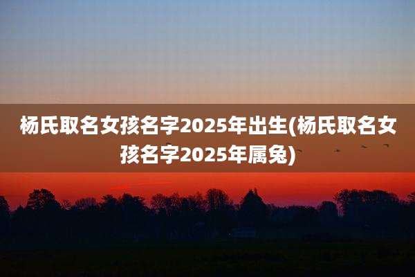 杨氏取名女孩名字2025年出生(杨氏取名女孩名字2025年属兔)