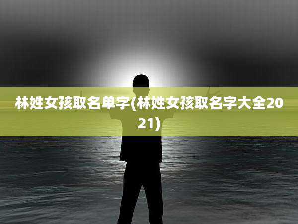 林姓女孩取名单字(林姓女孩取名字大全2021)
