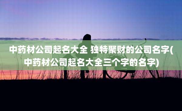 中药材公司起名大全 独特聚财的公司名字(中药材公司起名大全三个字的名字)