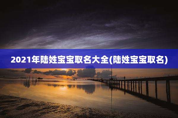 2021年陆姓宝宝取名大全(陆姓宝宝取名)