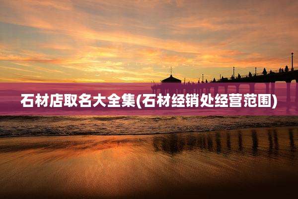 石材店取名大全集(石材经销处经营范围)