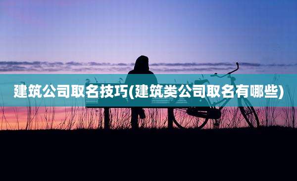 建筑公司取名技巧(建筑类公司取名有哪些)