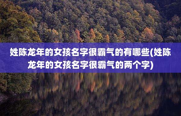姓陈龙年的女孩名字很霸气的有哪些(姓陈龙年的女孩名字很霸气的两个字)