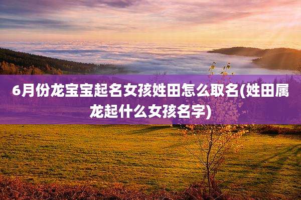 6月份龙宝宝起名女孩姓田怎么取名(姓田属龙起什么女孩名字)