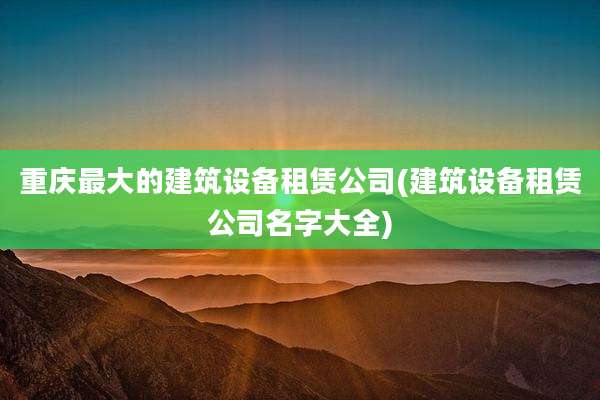 重庆最大的建筑设备租赁公司(建筑设备租赁公司名字大全)