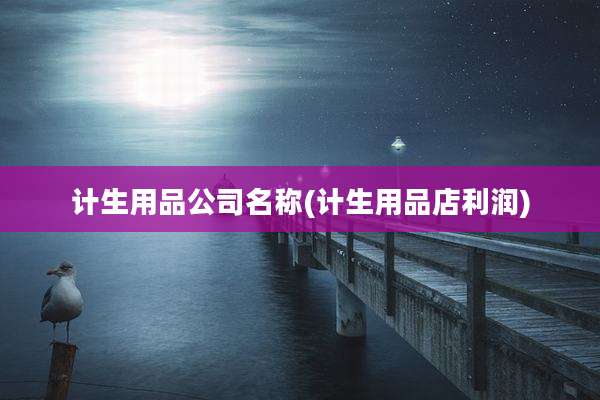 计生用品公司名称(计生用品店利润)