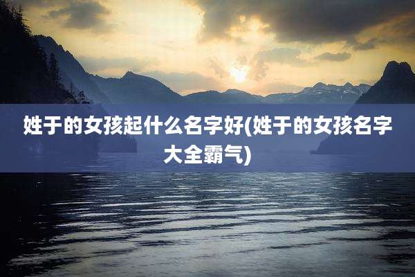 姓于的女孩起什么名字好(姓于的女孩名字大全霸气)