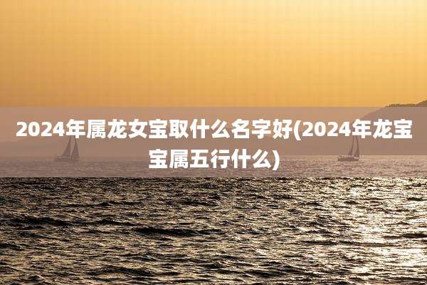 2024年属龙女宝取什么名字好(2024年龙宝宝属五行什么)