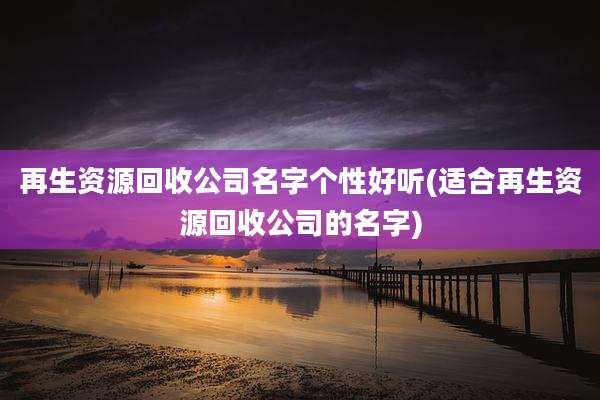 再生资源回收公司名字个性好听(适合再生资源回收公司的名字)