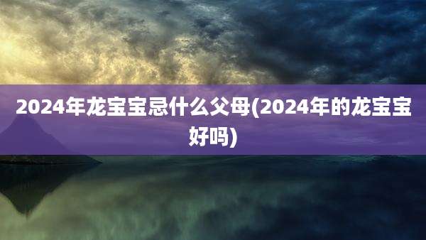 2024年龙宝宝忌什么父母(2024年的龙宝宝好吗)