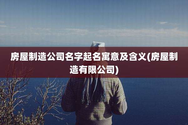 房屋制造公司名字起名寓意及含义(房屋制造有限公司)