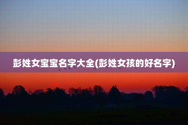 彭姓女宝宝名字大全(彭姓女孩的好名字)