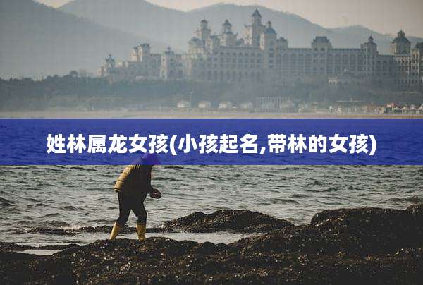 姓林属龙女孩(小孩起名,带林的女孩)