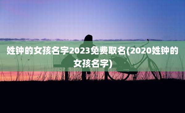 姓钟的女孩名字2023免费取名(2020姓钟的女孩名字)