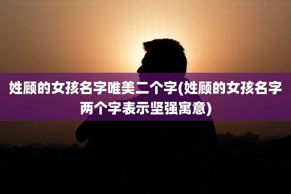 姓顾的女孩名字唯美二个字(姓顾的女孩名字两个字表示坚强寓意)