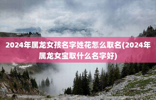 2024年属龙女孩名字姓花怎么取名(2024年属龙女宝取什么名字好)