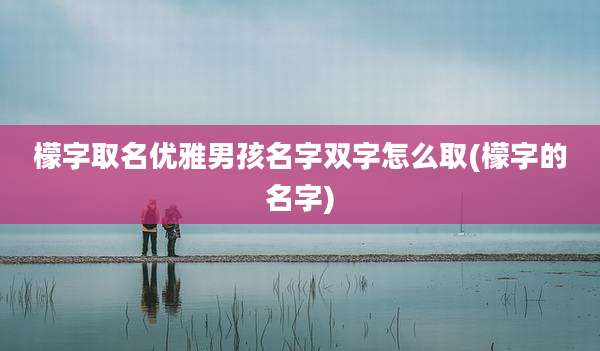 檬字取名优雅男孩名字双字怎么取(檬字的名字)