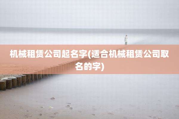 机械租赁公司起名字(适合机械租赁公司取名的字)