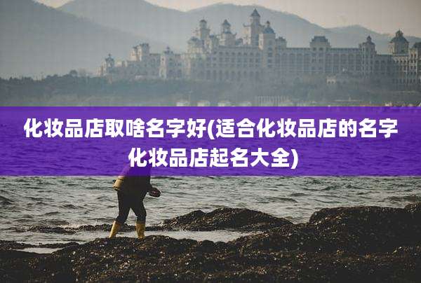化妆品店取啥名字好(适合化妆品店的名字 化妆品店起名大全)