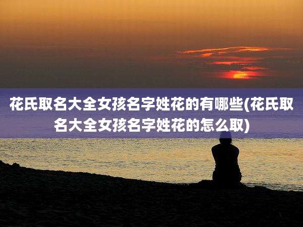 花氏取名大全女孩名字姓花的有哪些(花氏取名大全女孩名字姓花的怎么取)
