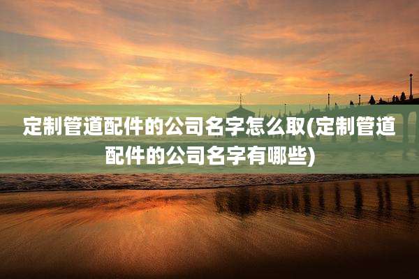 定制管道配件的公司名字怎么取(定制管道配件的公司名字有哪些)