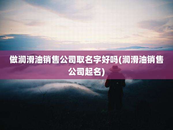 做润滑油销售公司取名字好吗(润滑油销售公司起名)