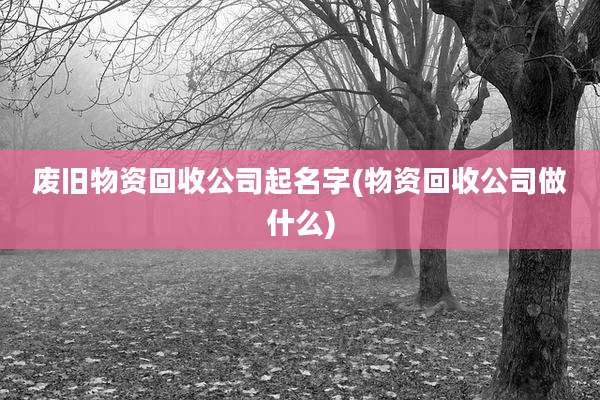 废旧物资回收公司起名字(物资回收公司做什么)