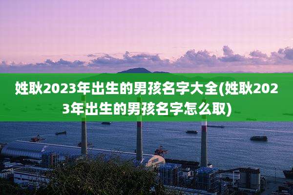 姓耿2023年出生的男孩名字大全(姓耿2023年出生的男孩名字怎么取)