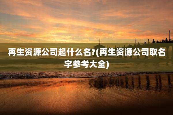 再生资源公司起什么名?(再生资源公司取名字参考大全)