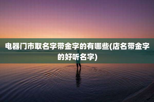 电器门市取名字带金字的有哪些(店名带金字的好听名字)