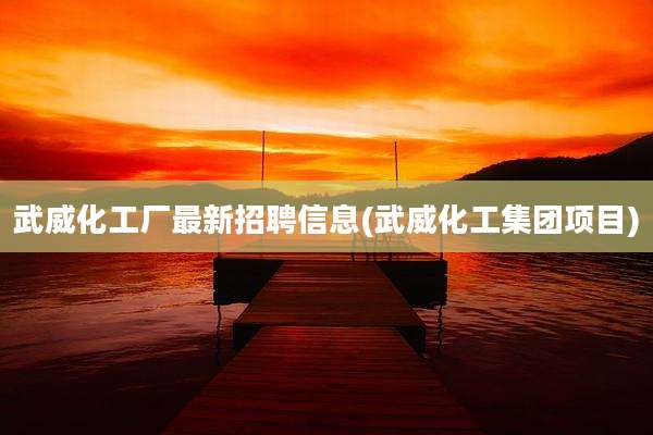 武威化工厂最新招聘信息(武威化工集团项目)
