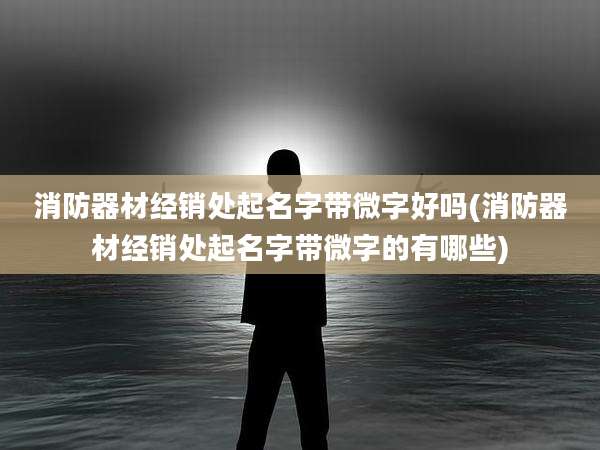 消防器材经销处起名字带微字好吗(消防器材经销处起名字带微字的有哪些)