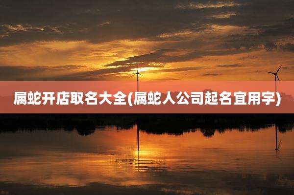 属蛇开店取名大全(属蛇人公司起名宜用字)
