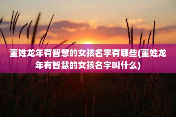 董姓龙年有智慧的女孩名字有哪些(董姓龙年有智慧的女孩名字叫什么)