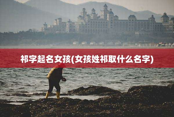 祁字起名女孩(女孩姓祁取什么名字)
