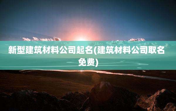 新型建筑材料公司起名(建筑材料公司取名 免费)