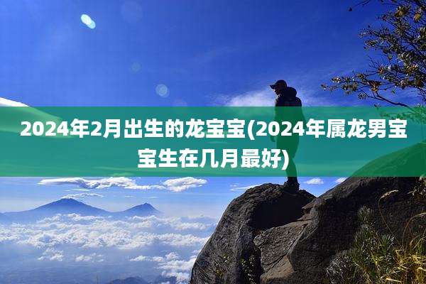 2024年2月出生的龙宝宝(2024年属龙男宝宝生在几月最好)