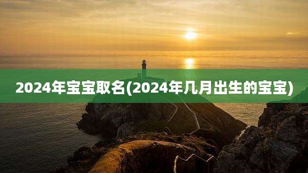 2024年宝宝取名(2024年几月出生的宝宝)