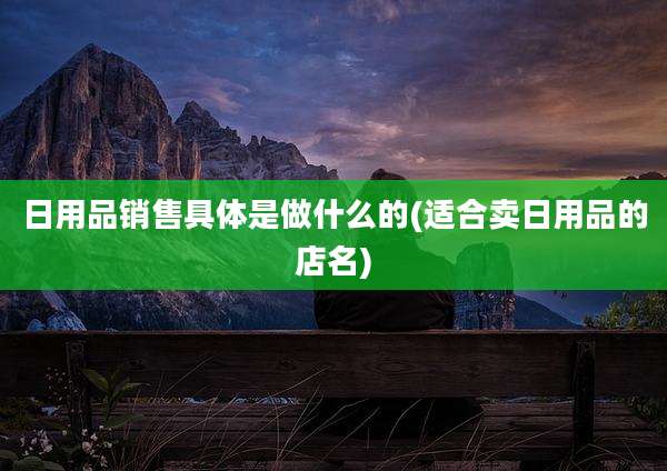 日用品销售具体是做什么的(适合卖日用品的店名)